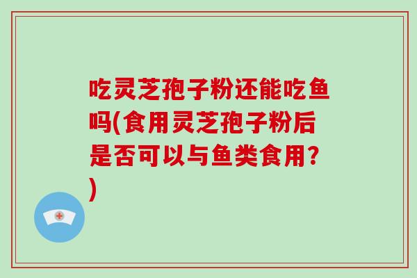 吃灵芝孢子粉还能吃鱼吗(食用灵芝孢子粉后是否可以与鱼类食用?)-第1张图片-破壁灵芝孢子粉研究指南 吃灵芝孢子粉还能吃鱼吗(食用灵芝孢子粉后是否可以与鱼类食用?)-第1张图片-破壁灵芝孢子粉研究指南
