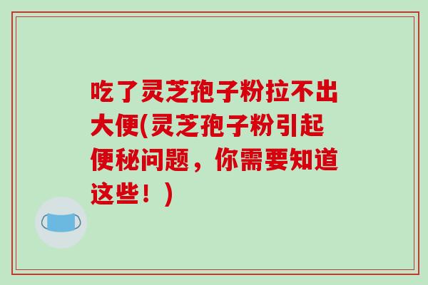 吃了灵芝孢子粉拉不出大便(灵芝孢子粉引起便秘问题，你需要知道这些！)-第1张图片-破壁灵芝孢子粉研究指南