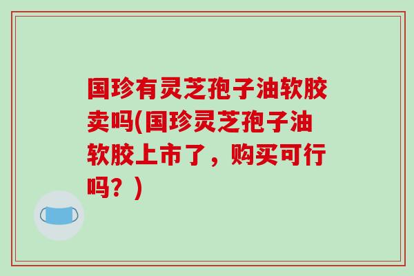 国珍有灵芝孢子油软胶卖吗(国珍灵芝孢子油软胶上市了,购买可行吗?)-第1张图片-破壁灵芝孢子粉研究指南 国珍有灵芝孢子油软胶卖吗(国珍灵芝孢子油软胶上市了,购买可行吗?)-第1张图片-破壁灵芝孢子粉研究指南