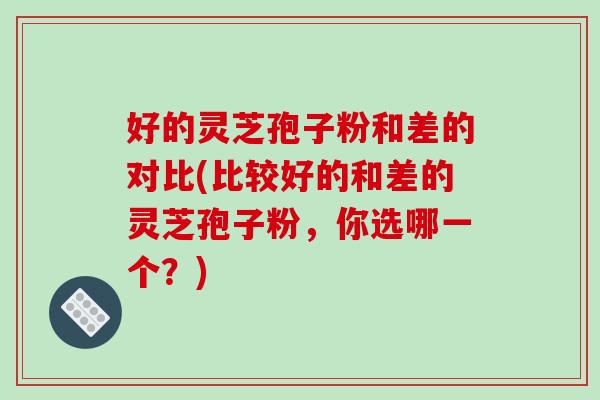 好的灵芝孢子粉和差的对比(比较好的和差的灵芝孢子粉，你选哪一个？)-第1张图片-破壁灵芝孢子粉研究指南