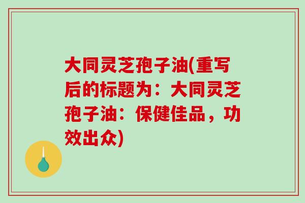 大同灵芝孢子油(重写后的标题为：大同灵芝孢子油：保健佳品，功效出众)-第1张图片-破壁灵芝孢子粉研究指南