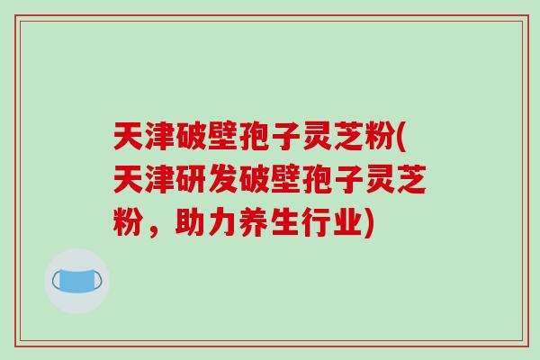 天津破壁孢子灵芝粉(天津研发破壁孢子灵芝粉,助力养生行业)-第1张图片-破壁灵芝孢子粉研究指南 天津破壁孢子灵芝粉(天津研发破壁孢子灵芝粉,助力养生行业)-第1张图片-破壁灵芝孢子粉研究指南