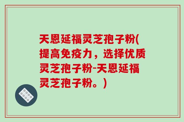 天恩延福灵芝孢子粉(提高免疫力,选择优质灵芝孢子粉-天恩延福灵芝孢子粉。)-第1张图片-破壁灵芝孢子粉研究指南 天恩延福灵芝孢子粉(提高免疫力,选择优质灵芝孢子粉-天恩延福灵芝孢子粉。)-第1张图片-破壁灵芝孢子粉研究指南