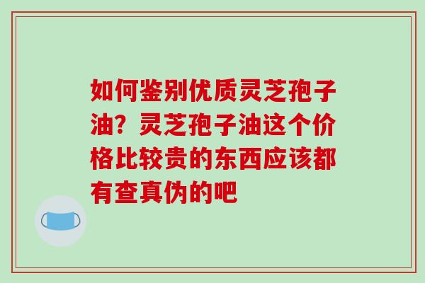 如何鉴别优质灵芝孢子油？灵芝孢子油这个价格比较贵的东西应该都有查真伪的吧-第1张图片-破壁灵芝孢子粉研究指南