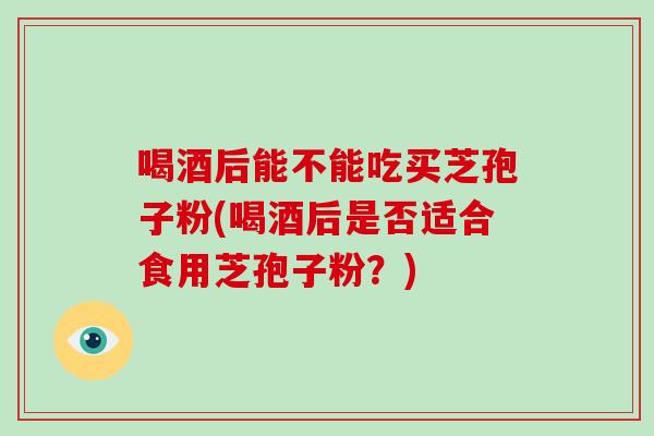 喝酒后能不能吃买芝孢子粉(喝酒后是否适合食用芝孢子粉?)-第1张图片-破壁灵芝孢子粉研究指南 喝酒后能不能吃买芝孢子粉(喝酒后是否适合食用芝孢子粉?)-第1张图片-破壁灵芝孢子粉研究指南