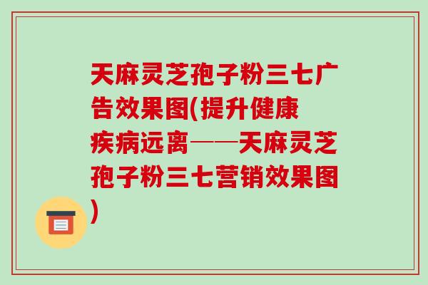 天麻灵芝孢子粉三七广告效果图(提升健康 疾病远离──天麻灵芝孢子粉三七营销效果图)-第1张图片-破壁灵芝孢子粉研究指南 天麻灵芝孢子粉三七广告效果图(提升健康 疾病远离──天麻灵芝孢子粉三七营销效果图)-第1张图片-破壁灵芝孢子粉研究指南