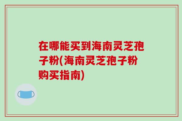 在哪能买到海南灵芝孢子粉(海南灵芝孢子粉购买指南)-第1张图片-破壁灵芝孢子粉研究指南 在哪能买到海南灵芝孢子粉(海南灵芝孢子粉购买指南)-第1张图片-破壁灵芝孢子粉研究指南