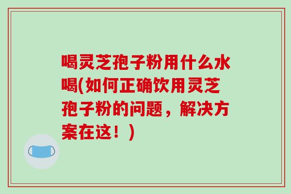 喝灵芝孢子粉用什么水喝(如何正确饮用灵芝孢子粉的问题,解决方案在这!)-第1张图片-破壁灵芝孢子粉研究指南 喝灵芝孢子粉用什么水喝(如何正确饮用灵芝孢子粉的问题,解决方案在这!)-第1张图片-破壁灵芝孢子粉研究指南