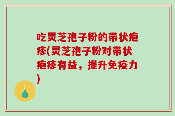 吃灵芝孢子粉的带状疱疹(灵芝孢子粉对带状疱疹有益,提升免疫力)-第1张图片-破壁灵芝孢子粉研究指南 吃灵芝孢子粉的带状疱疹(灵芝孢子粉对带状疱疹有益,提升免疫力)-第1张图片-破壁灵芝孢子粉研究指南