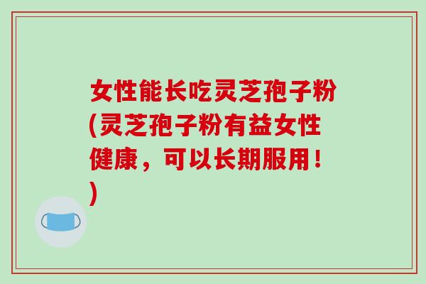 女性能长吃灵芝孢子粉(灵芝孢子粉有益女性健康，可以长期服用！)-第1张图片-破壁灵芝孢子粉研究指南