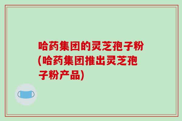 哈药集团的灵芝孢子粉(哈药集团推出灵芝孢子粉产品)-第1张图片-破壁灵芝孢子粉研究指南