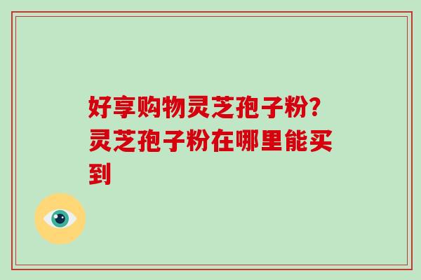 好享购物灵芝孢子粉?灵芝孢子粉在哪里能买到-第1张图片-破壁灵芝孢子粉研究指南 好享购物灵芝孢子粉?灵芝孢子粉在哪里能买到-第1张图片-破壁灵芝孢子粉研究指南