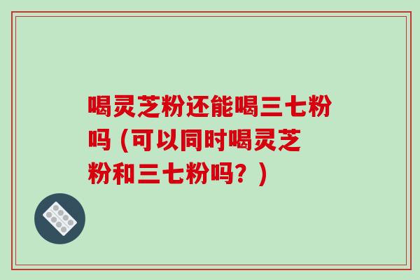 喝灵芝粉还能喝三七粉吗 (可以同时喝灵芝粉和三七粉吗?)-第1张图片-破壁灵芝孢子粉研究指南 喝灵芝粉还能喝三七粉吗 (可以同时喝灵芝粉和三七粉吗?)-第1张图片-破壁灵芝孢子粉研究指南