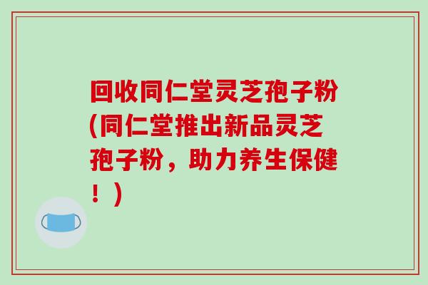 回收同仁堂灵芝孢子粉(同仁堂推出新品灵芝孢子粉，助力养生保健！)-第1张图片-破壁灵芝孢子粉研究指南
