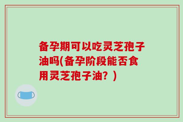 备孕期可以吃灵芝孢子油吗(备孕阶段能否食用灵芝孢子油？)-第1张图片-破壁灵芝孢子粉研究指南