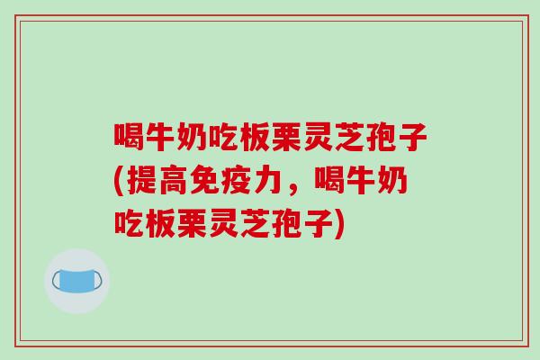 喝牛奶吃板栗灵芝孢子(提高免疫力,喝牛奶吃板栗灵芝孢子)-第1张图片-破壁灵芝孢子粉研究指南 喝牛奶吃板栗灵芝孢子(提高免疫力,喝牛奶吃板栗灵芝孢子)-第1张图片-破壁灵芝孢子粉研究指南