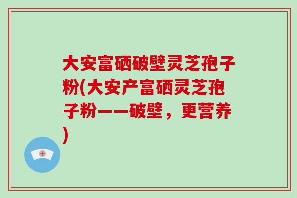 大安富硒破壁灵芝孢子粉(大安产富硒灵芝孢子粉——破壁,更营养)-第1张图片-破壁灵芝孢子粉研究指南 大安富硒破壁灵芝孢子粉(大安产富硒灵芝孢子粉——破壁,更营养)-第1张图片-破壁灵芝孢子粉研究指南