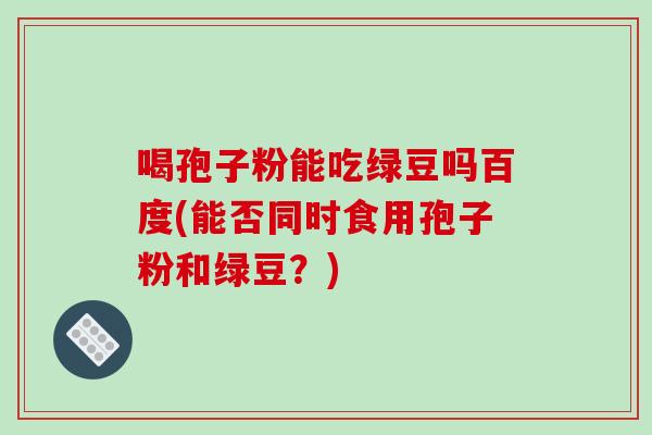 喝孢子粉能吃绿豆吗百度(能否同时食用孢子粉和绿豆？)-第1张图片-破壁灵芝孢子粉研究指南