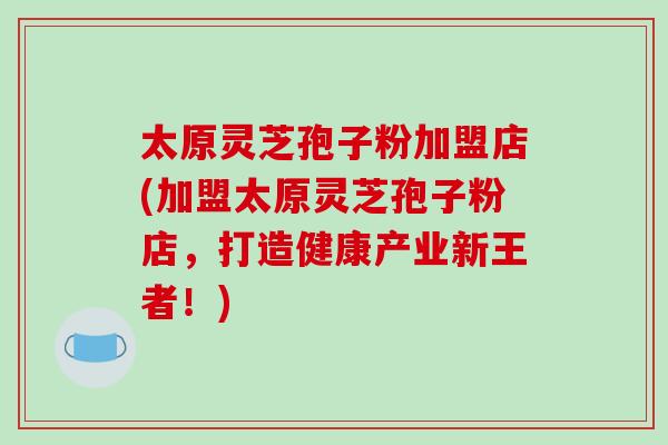 太原灵芝孢子粉加盟店(加盟太原灵芝孢子粉店，打造健康产业新王者！)-第1张图片-破壁灵芝孢子粉研究指南