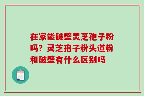 在家能破壁灵芝孢子粉吗？灵芝孢子粉头道粉和破壁有什么区别吗-第1张图片-破壁灵芝孢子粉研究指南