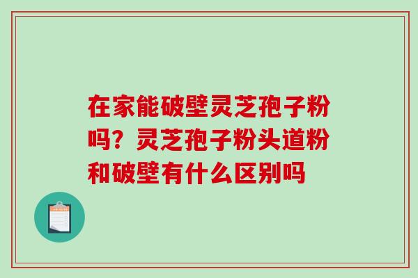 在家能破壁灵芝孢子粉吗？灵芝孢子粉头道粉和破壁有什么区别吗-第1张图片-破壁灵芝孢子粉研究指南