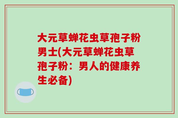 大元草蝉花虫草孢子粉男士(大元草蝉花虫草孢子粉:男人的健康养生必备)-第1张图片-破壁灵芝孢子粉研究指南 大元草蝉花虫草孢子粉男士(大元草蝉花虫草孢子粉:男人的健康养生必备)-第1张图片-破壁灵芝孢子粉研究指南