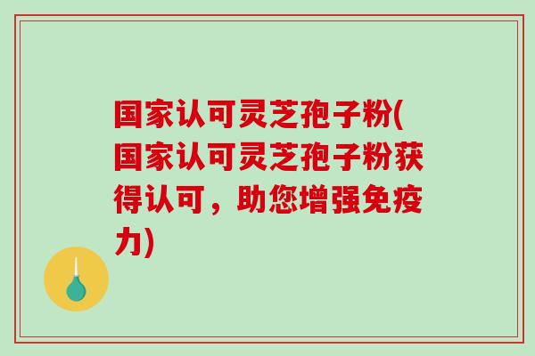 国家认可灵芝孢子粉(国家认可灵芝孢子粉获得认可，助您增强免疫力)-第1张图片-破壁灵芝孢子粉研究指南
