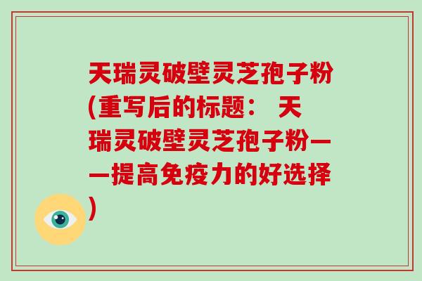 天瑞灵破壁灵芝孢子粉(重写后的标题: 天瑞灵破壁灵芝孢子粉——提高免疫力的好选择)-第1张图片-破壁灵芝孢子粉研究指南 天瑞灵破壁灵芝孢子粉(重写后的标题: 天瑞灵破壁灵芝孢子粉——提高免疫力的好选择)-第1张图片-破壁灵芝孢子粉研究指南