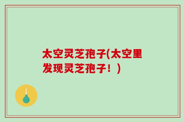 太空灵芝孢子(太空里发现灵芝孢子!)-第1张图片-破壁灵芝孢子粉研究指南 太空灵芝孢子(太空里发现灵芝孢子!)-第1张图片-破壁灵芝孢子粉研究指南