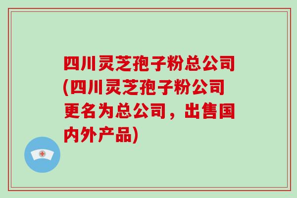 四川灵芝孢子粉总公司(四川灵芝孢子粉公司更名为总公司,出售国内外产品)-第1张图片-破壁灵芝孢子粉研究指南 四川灵芝孢子粉总公司(四川灵芝孢子粉公司更名为总公司,出售国内外产品)-第1张图片-破壁灵芝孢子粉研究指南