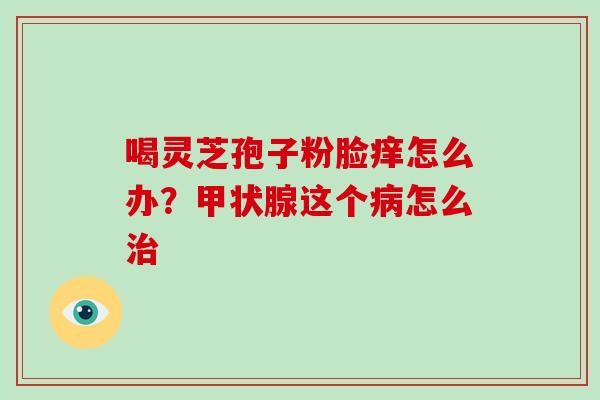 喝灵芝孢子粉脸痒怎么办?甲状腺这个病怎么治-第1张图片-破壁灵芝孢子粉研究指南 喝灵芝孢子粉脸痒怎么办?甲状腺这个病怎么治-第1张图片-破壁灵芝孢子粉研究指南
