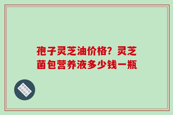 孢子灵芝油价格?灵芝菌包营养液多少钱一瓶-第1张图片-破壁灵芝孢子粉研究指南 孢子灵芝油价格?灵芝菌包营养液多少钱一瓶-第1张图片-破壁灵芝孢子粉研究指南