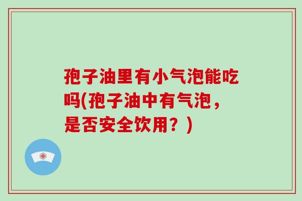 孢子油里有小气泡能吃吗(孢子油中有气泡,是否安全饮用?)-第1张图片-破壁灵芝孢子粉研究指南 孢子油里有小气泡能吃吗(孢子油中有气泡,是否安全饮用?)-第1张图片-破壁灵芝孢子粉研究指南