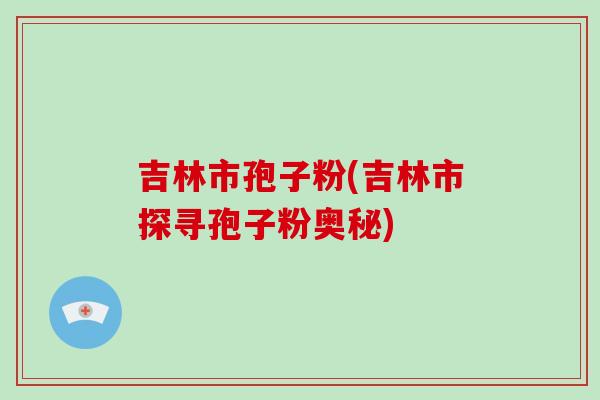 吉林市孢子粉(吉林市探寻孢子粉奥秘)-第1张图片-破壁灵芝孢子粉研究指南 吉林市孢子粉(吉林市探寻孢子粉奥秘)-第1张图片-破壁灵芝孢子粉研究指南