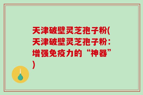 天津破壁灵芝孢子粉(天津破壁灵芝孢子粉：增强免疫力的“神器”)-第1张图片-破壁灵芝孢子粉研究指南