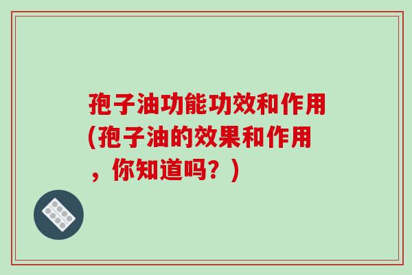 孢子油功能功效和作用(孢子油的效果和作用，你知道吗？)-第1张图片-破壁灵芝孢子粉研究指南