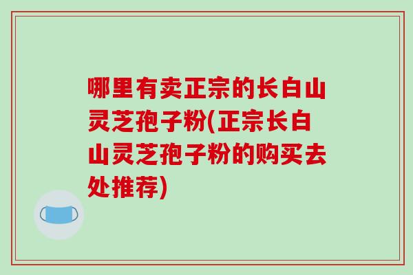 哪里有卖正宗的长白山灵芝孢子粉(正宗长白山灵芝孢子粉的购买去处推荐)-第1张图片-破壁灵芝孢子粉研究指南 哪里有卖正宗的长白山灵芝孢子粉(正宗长白山灵芝孢子粉的购买去处推荐)-第1张图片-破壁灵芝孢子粉研究指南