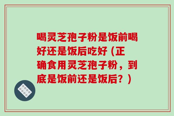 喝灵芝孢子粉是饭前喝好还是饭后吃好 (正确食用灵芝孢子粉,到底是饭前还是饭后?)-第1张图片-破壁灵芝孢子粉研究指南 喝灵芝孢子粉是饭前喝好还是饭后吃好 (正确食用灵芝孢子粉,到底是饭前还是饭后?)-第1张图片-破壁灵芝孢子粉研究指南