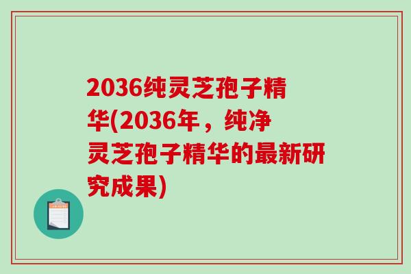 2036纯灵芝孢子精华(2036年,纯净灵芝孢子精华的最新研究成果)-第1张图片-破壁灵芝孢子粉研究指南 2036纯灵芝孢子精华(2036年,纯净灵芝孢子精华的最新研究成果)-第1张图片-破壁灵芝孢子粉研究指南