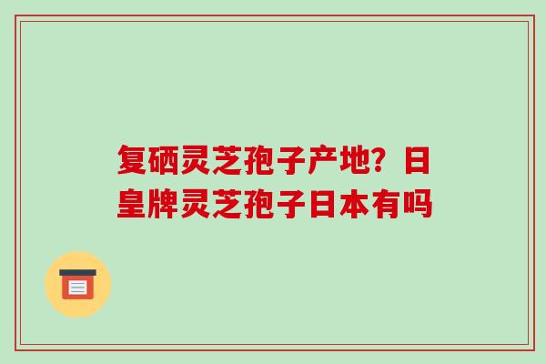复硒灵芝孢子产地？日皇牌灵芝孢子日本有吗-第1张图片-破壁灵芝孢子粉研究指南