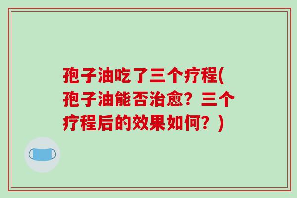 孢子油吃了三个疗程(孢子油能否治愈?三个疗程后的效果如何?)-第1张图片-破壁灵芝孢子粉研究指南 孢子油吃了三个疗程(孢子油能否治愈?三个疗程后的效果如何?)-第1张图片-破壁灵芝孢子粉研究指南