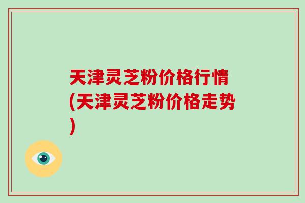 天津灵芝粉价格行情 (天津灵芝粉价格走势)-第1张图片-破壁灵芝孢子粉研究指南