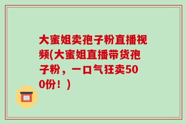 大蜜姐卖孢子粉直播视频(大蜜姐直播带货孢子粉,一口气狂卖500份!)-第1张图片-破壁灵芝孢子粉研究指南 大蜜姐卖孢子粉直播视频(大蜜姐直播带货孢子粉,一口气狂卖500份!)-第1张图片-破壁灵芝孢子粉研究指南