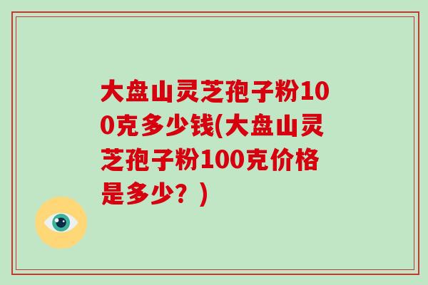 大盘山灵芝孢子粉100克多少钱(大盘山灵芝孢子粉100克价格是多少?)-第1张图片-破壁灵芝孢子粉研究指南 大盘山灵芝孢子粉100克多少钱(大盘山灵芝孢子粉100克价格是多少?)-第1张图片-破壁灵芝孢子粉研究指南