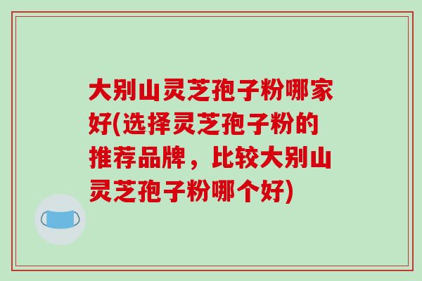 大别山灵芝孢子粉哪家好(选择灵芝孢子粉的推荐品牌，比较大别山灵芝孢子粉哪个好)-第1张图片-破壁灵芝孢子粉研究指南