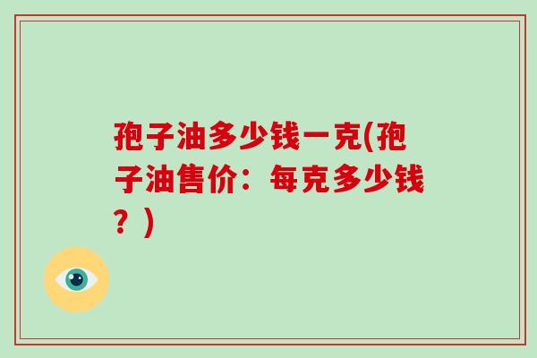 孢子油多少钱一克(孢子油售价：每克多少钱？)-第1张图片-破壁灵芝孢子粉研究指南