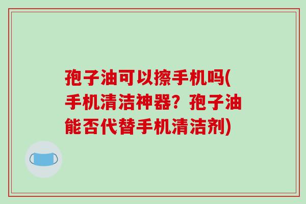 孢子油可以擦手机吗(手机清洁神器?孢子油能否代替手机清洁剂)-第1张图片-破壁灵芝孢子粉研究指南 孢子油可以擦手机吗(手机清洁神器?孢子油能否代替手机清洁剂)-第1张图片-破壁灵芝孢子粉研究指南