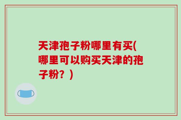 天津孢子粉哪里有买(哪里可以购买天津的孢子粉?)-第1张图片-破壁灵芝孢子粉研究指南 天津孢子粉哪里有买(哪里可以购买天津的孢子粉?)-第1张图片-破壁灵芝孢子粉研究指南