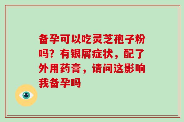 备孕可以吃灵芝孢子粉吗?有银屑症状,配了外用药膏,请问这影响我备孕吗-第1张图片-破壁灵芝孢子粉研究指南 备孕可以吃灵芝孢子粉吗?有银屑症状,配了外用药膏,请问这影响我备孕吗-第1张图片-破壁灵芝孢子粉研究指南