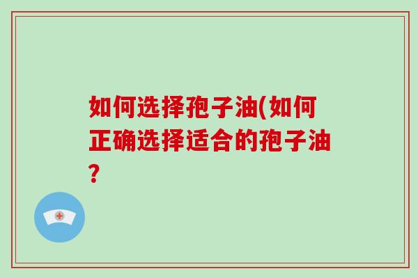 如何选择孢子油(如何正确选择适合的孢子油？-第1张图片-破壁灵芝孢子粉研究指南